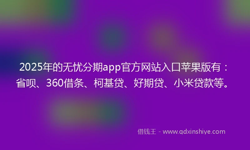 2025年的无忧分期app官方网站入口苹果版有：省呗、360借条、柯基贷、好期贷、小米贷款等。