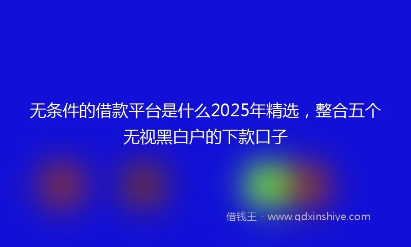 无条件的借款平台是什么2025年精选，整合五个无视黑白户的下款口子