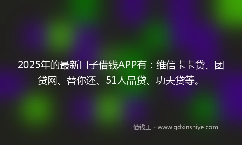 2025年的最新口子借钱APP有：维信卡卡贷、团贷网、替你还、51人品贷、功夫贷等。