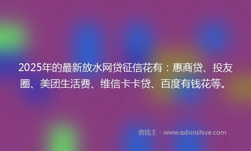 2025年的最新放水网贷征信花有：惠商贷、投友圈、美团生活费、维信卡卡贷、百度有钱花等。
