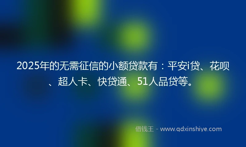 2025年的无需征信的小额贷款有：平安i贷、花呗、超人卡、快贷通、51人品贷等。