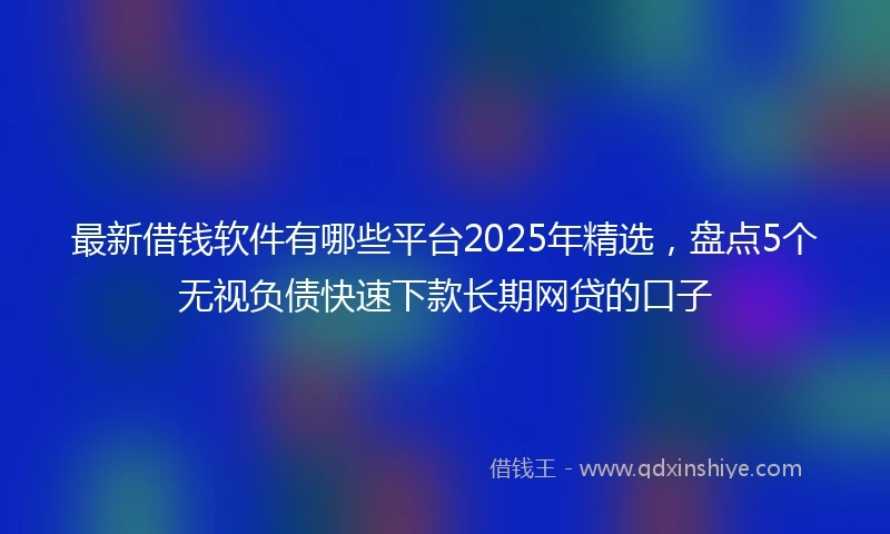 最新借钱软件有哪些平台2025年精选，盘点5个无视负债快速下款长期网贷的口子