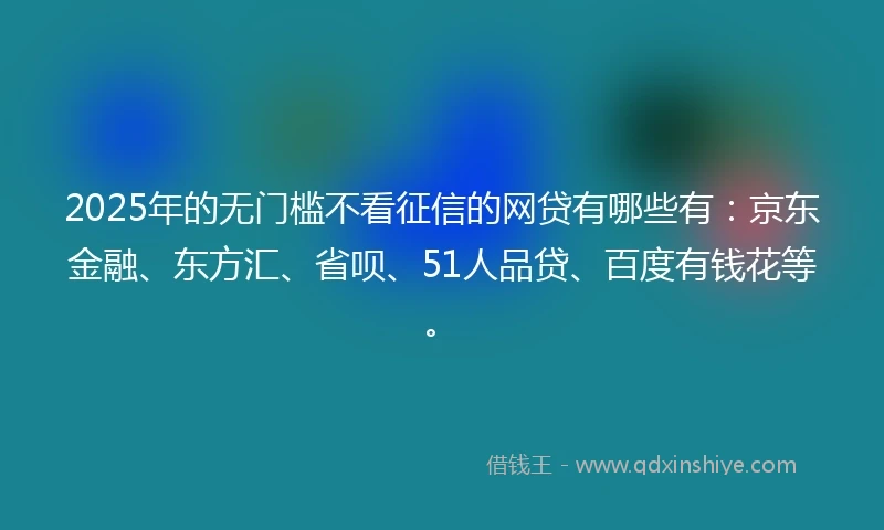 2025年的无门槛不看征信的网贷有哪些有：京东金融、东方汇、省呗、51人品贷、百度有钱花等。