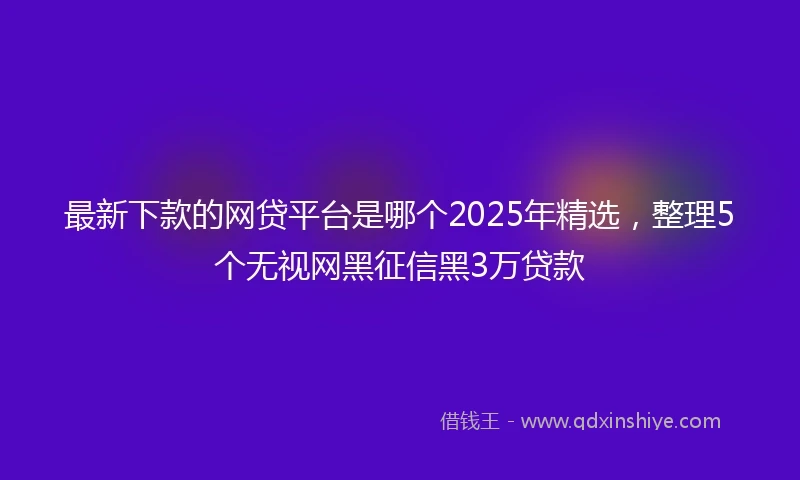 最新下款的网贷平台是哪个2025年精选,整理5个无视网黑征信黑3万贷款