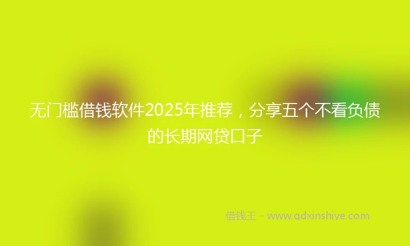 无门槛借钱软件2025年推荐，分享五个不看负债的长期网贷口子