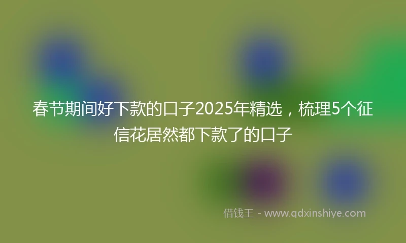 春节期间好下款的口子2025年精选，梳理5个征信花居然都下款了的口子