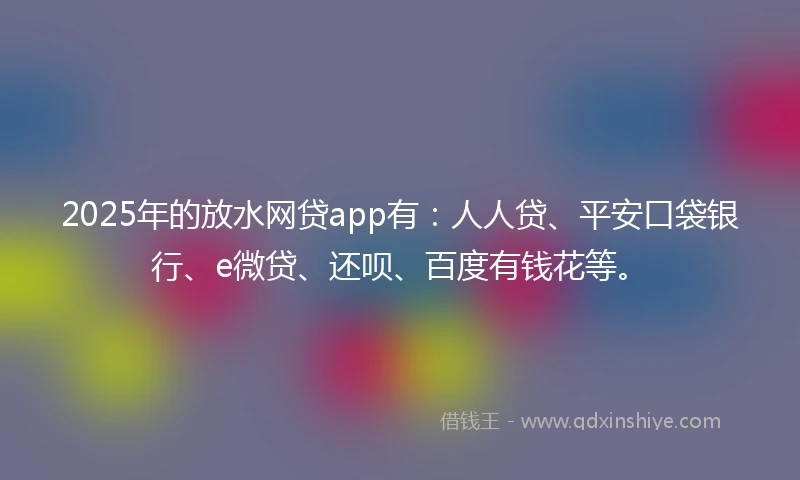 2025年的放水网贷app有：人人贷、平安口袋银行、e微贷、还呗、百度有钱花等。