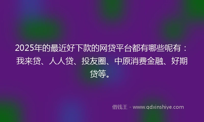 2025年的最近好下款的网贷平台都有哪些呢有：我来贷、人人贷、投友圈、中原消费金融、好期贷等。