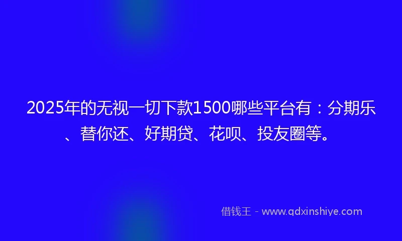 2025年的无视一切下款1500哪些平台有：分期乐、替你还、好期贷、花呗、投友圈等。