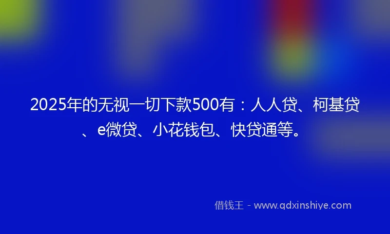 2025年的无视一切下款500有：人人贷、柯基贷、e微贷、小花钱包、快贷通等。