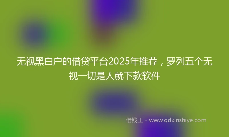 无视黑白户的借贷平台2025年推荐，罗列五个无视一切是人就下款软件