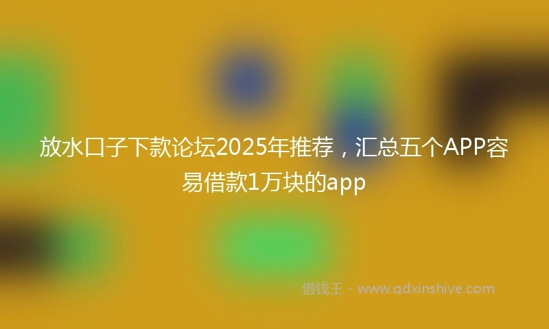 放水口子下款论坛2025年推荐，汇总五个APP容易借款1万块的app