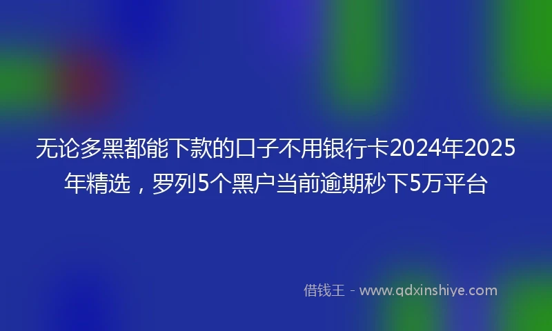 无论多黑都能下款的口子不用银行卡2024年2025年精选，罗列5个黑户当前逾期秒下5万平台