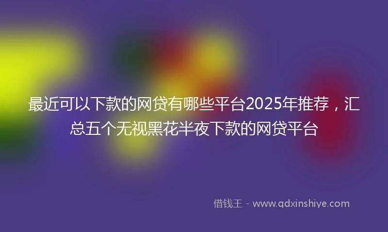 最近可以下款的网贷有哪些平台2025年推荐，汇总五个无视黑花半夜下款的网贷平台