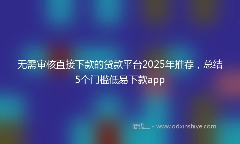 无需审核直接下款的贷款平台2025年推荐，总结5个门槛低易下款app
