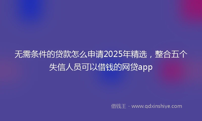 无需条件的贷款怎么申请2025年精选，整合五个失信人员可以借钱的网贷app