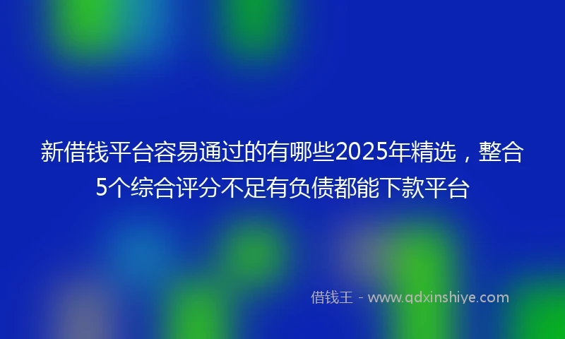 新借钱平台容易通过的有哪些2025年精选，整合5个综合评分不足有负债都能下款平台