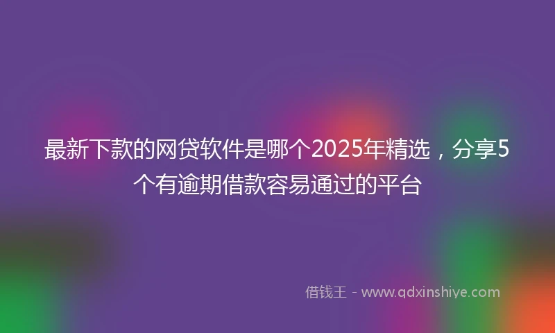 最新下款的网贷软件是哪个2025年精选，分享5个有逾期借款容易通过的平台