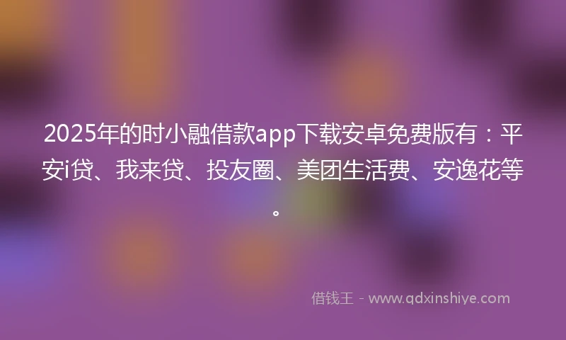 2025年的时小融借款app下载安卓免费版有：平安i贷、我来贷、投友圈、美团生活费、安逸花等。
