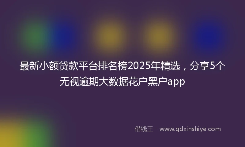 最新小额贷款平台排名榜2025年精选,分享5个无视逾期大数据花户黑户app