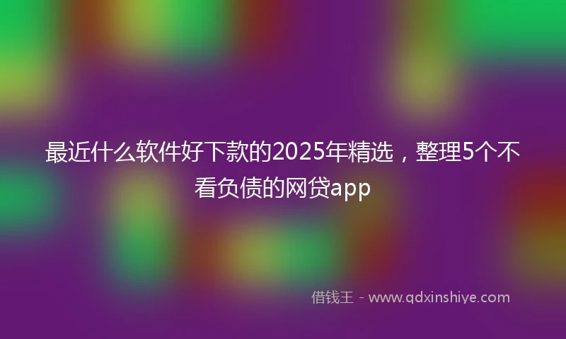 最近什么软件好下款的2025年精选，整理5个不看负债的网贷app