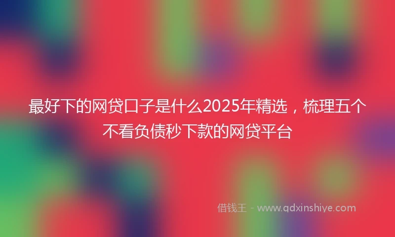 最好下的网贷口子是什么2025年精选，梳理五个不看负债秒下款的网贷平台