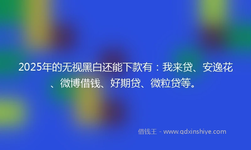 2025年的无视黑白还能下款有：我来贷、安逸花、微博借钱、好期贷、微粒贷等。