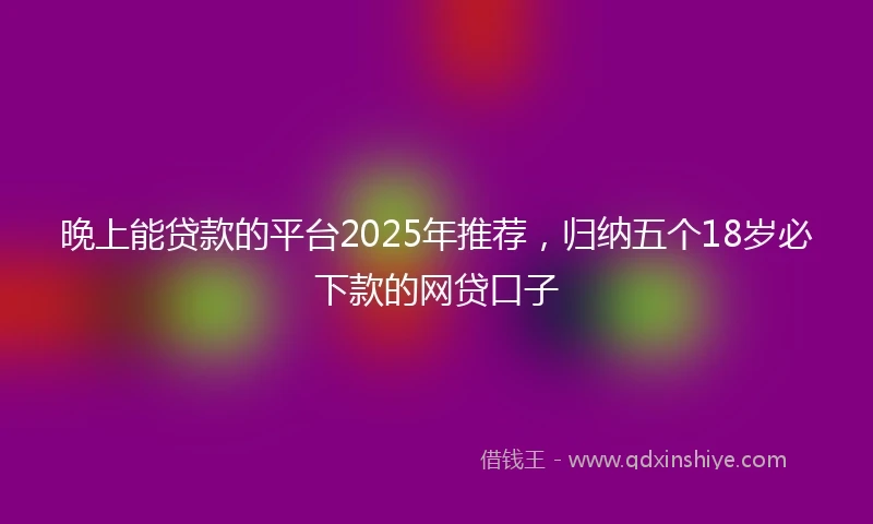 晚上能贷款的平台2025年推荐,归纳五个18岁必下款的网贷口子