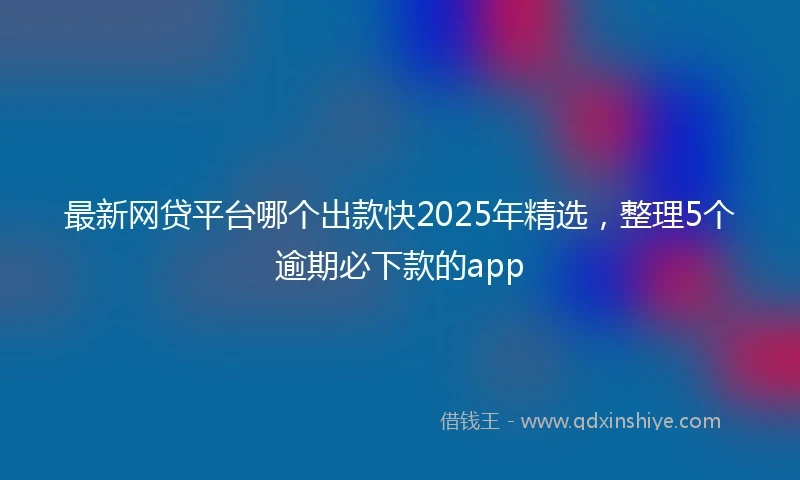 最新网贷平台哪个出款快2025年精选，整理5个逾期必下款的app