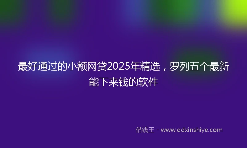 最好通过的小额网贷2025年精选，罗列五个最新能下来钱的软件