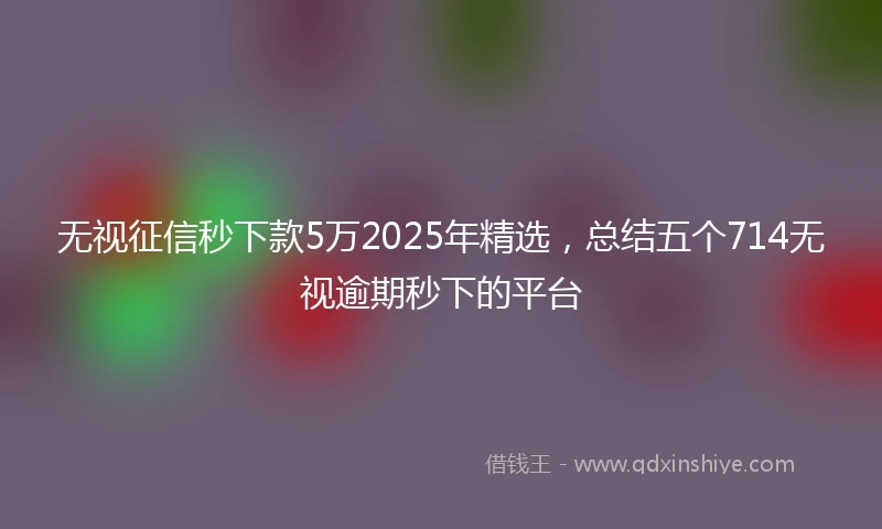 无视征信秒下款5万2025年精选，总结五个714无视逾期秒下的平台