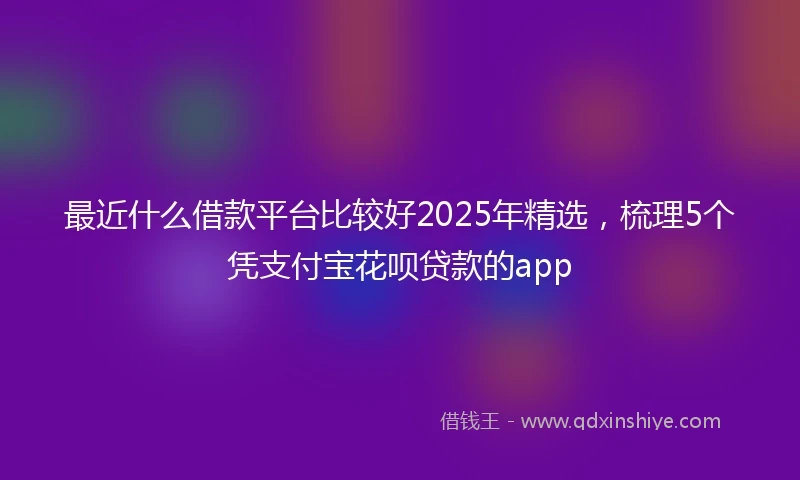 最近什么借款平台比较好2025年精选，梳理5个凭支付宝花呗贷款的app