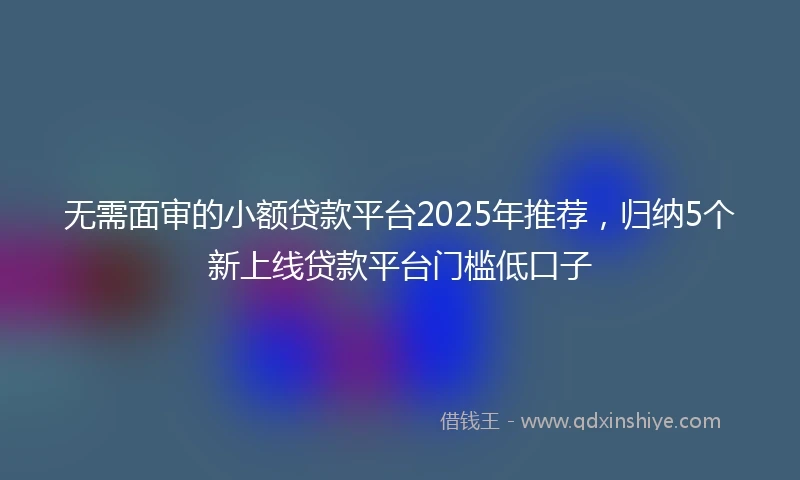 无需面审的小额贷款平台2025年推荐，归纳5个新上线贷款平台门槛低口子