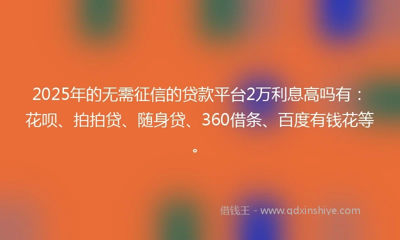2025年的无需征信的贷款平台2万利息高吗有：花呗、拍拍贷、随身贷、360借条、百度有钱花等。