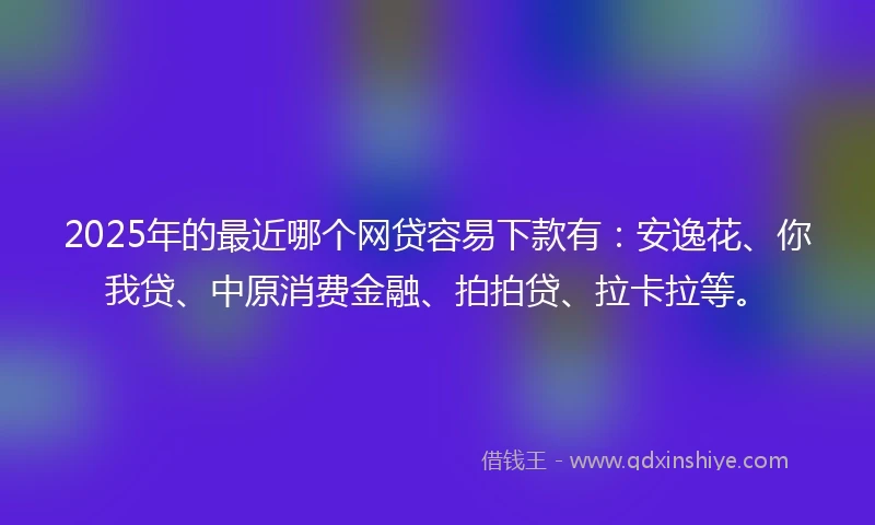 2025年的最近哪个网贷容易下款有：安逸花、你我贷、中原消费金融、拍拍贷、拉卡拉等。