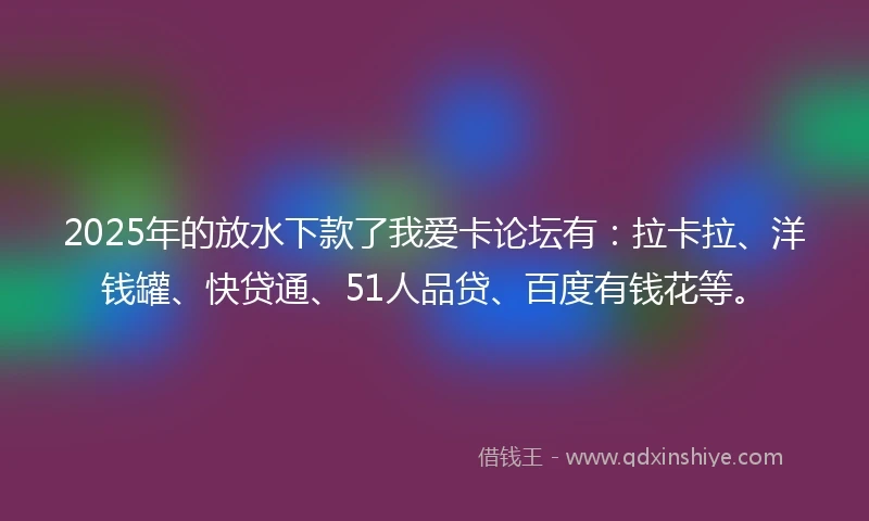 2025年的放水下款了我爱卡论坛有：拉卡拉、洋钱罐、快贷通、51人品贷、百度有钱花等。