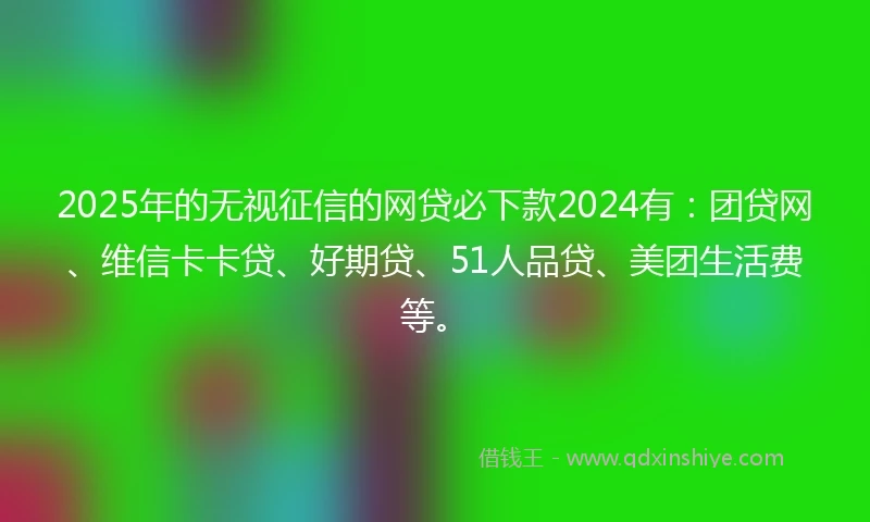 2025年的无视征信的网贷必下款2024有：团贷网、维信卡卡贷、好期贷、51人品贷、美团生活费等。
