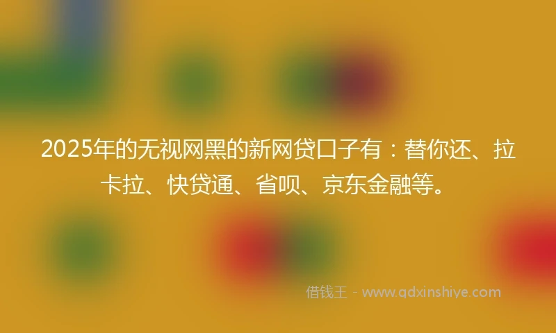 2025年的无视网黑的新网贷口子有：替你还、拉卡拉、快贷通、省呗、京东金融等。
