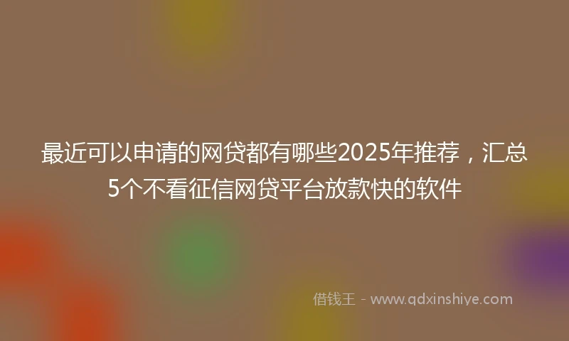 最近可以申请的网贷都有哪些2025年推荐，汇总5个不看征信网贷平台放款快的软件
