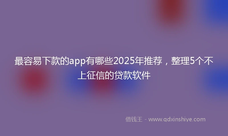 最容易下款的app有哪些2025年推荐,整理5个不上征信的贷款软件