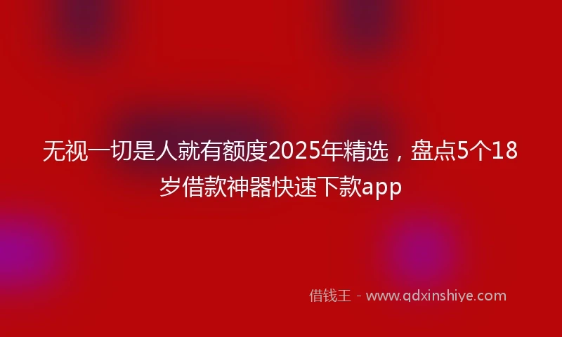 无视一切是人就有额度2025年精选，盘点5个18岁借款神器快速下款app