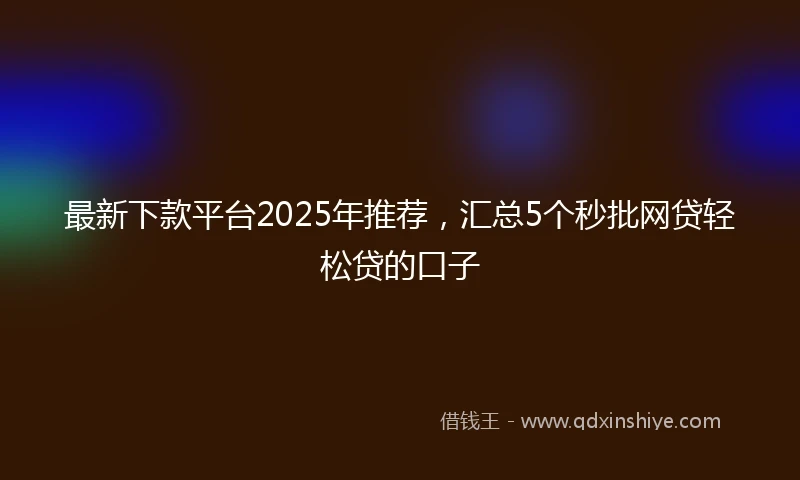 最新下款平台2025年推荐，汇总5个秒批网贷轻松贷的口子