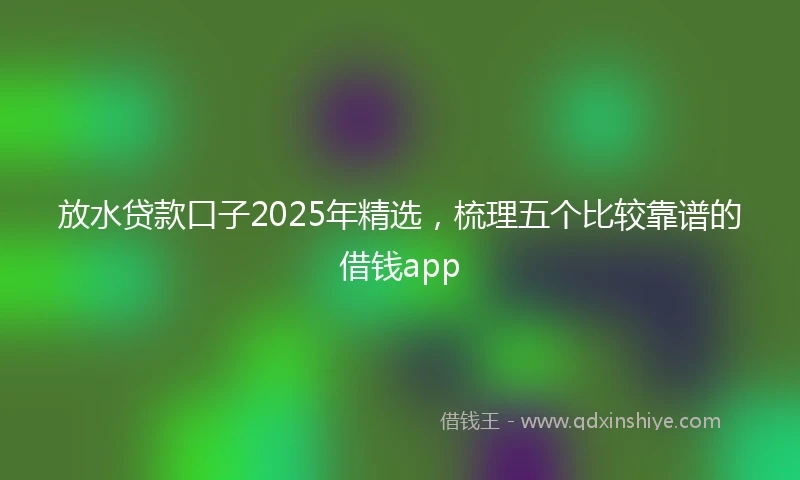 放水贷款口子2025年精选，梳理五个比较靠谱的借钱app