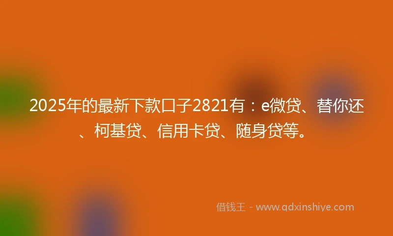 2025年的最新下款口子2821有：e微贷、替你还、柯基贷、信用卡贷、随身贷等。