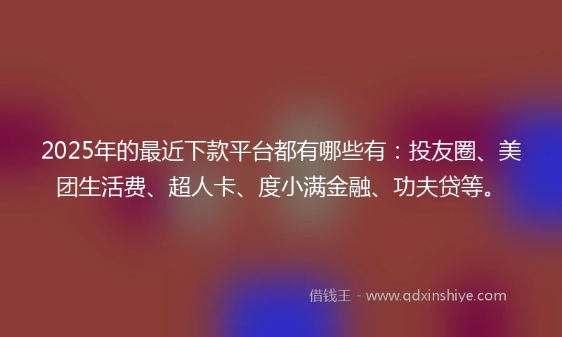 2025年的最近下款平台都有哪些有：投友圈、美团生活费、超人卡、度小满金融、功夫贷等。