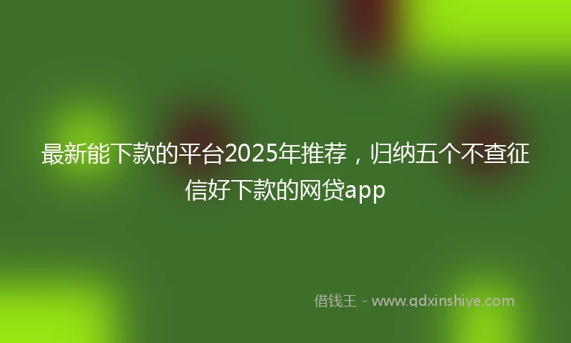 最新能下款的平台2025年推荐，归纳五个不查征信好下款的网贷app