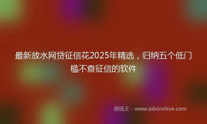 最新放水网贷征信花2025年精选，归纳五个低门槛不查征信的软件
