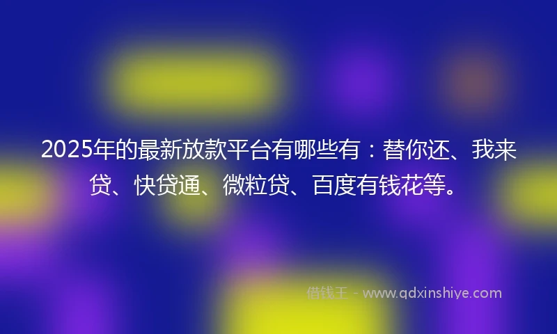 2025年的最新放款平台有哪些有：替你还、我来贷、快贷通、微粒贷、百度有钱花等。