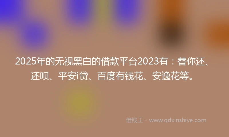 2025年的无视黑白的借款平台2023有：替你还、还呗、平安i贷、百度有钱花、安逸花等。