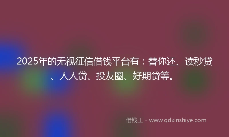 2025年的无视征信借钱平台有：替你还、读秒贷、人人贷、投友圈、好期贷等。